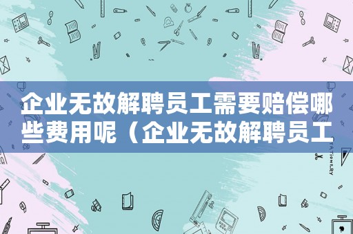 企業(yè)無故解聘員工需要賠償哪些費(fèi)用呢（企業(yè)無故解聘員工需要賠償哪些費(fèi)用）