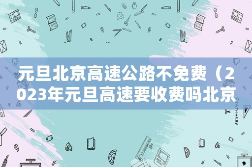 元旦北京高速公路不免費（2023年元旦高速要收費嗎北京）