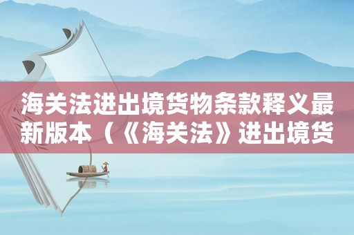 海關法進出境貨物條款釋義最新版本（《海關法》進出境貨物條款釋義最新）
