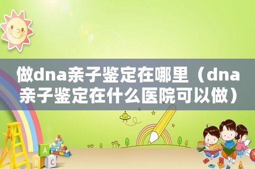 做dna親子鑒定在哪里（dna親子鑒定在什么醫院可以做）