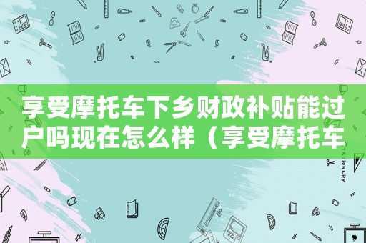 享受摩托車下鄉財政補貼能過戶嗎現在怎么樣（享受摩托車下鄉財政補貼能過戶嗎現在）