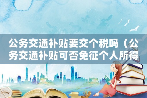 公務交通補貼要交個稅嗎（公務交通補貼可否免征個人所得稅稅率）