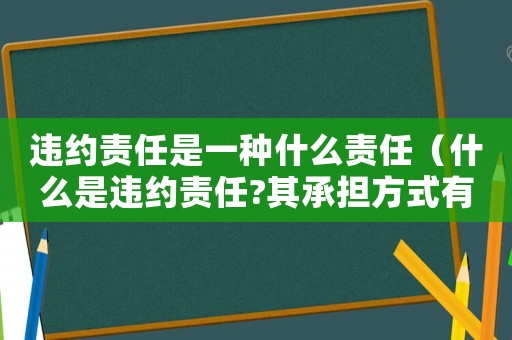 違約責任是一種什么責任（什么是違約責任?其承擔方式有哪些?）