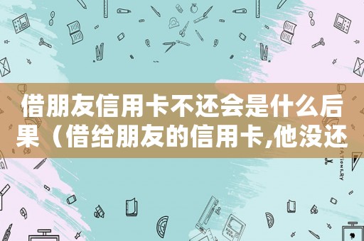 借朋友信用卡不還會是什么后果（借給朋友的信用卡,他沒還上怎么辦）