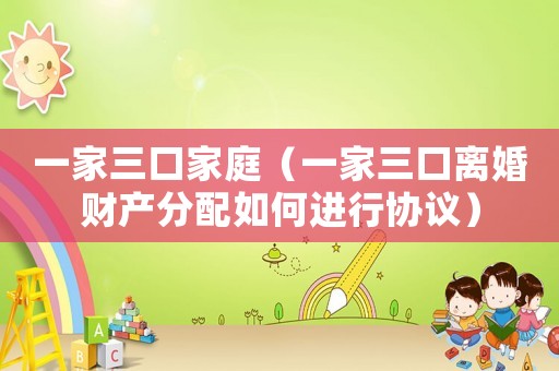 一家三口家庭（一家三口離婚財產分配如何進行協議）