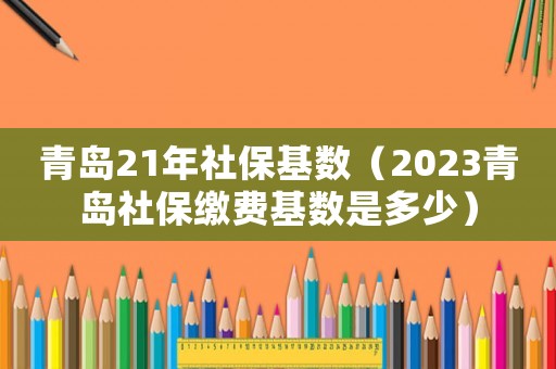 青島21年社保基數（2023青島社保繳費基數是多少）