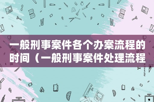 一般刑事案件各個辦案流程的時間（一般刑事案件處理流程有哪幾個階段）