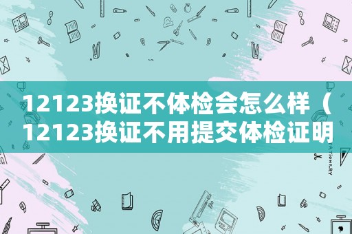 12123換證不體檢會怎么樣（12123換證不用提交體檢證明了）