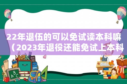 22年退伍的可以免試讀本科嘛（2023年退役還能免試上本科嗎）