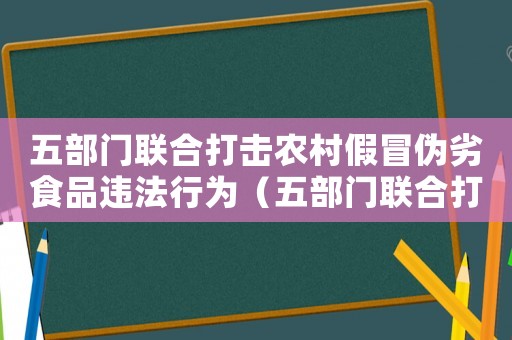 五部門聯合打擊農村假冒偽劣食品違法行為（五部門聯合打擊農村食品假冒偽劣）