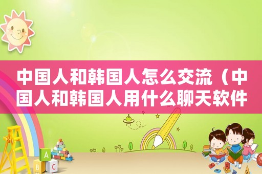 中國人和韓國人怎么交流（中國人和韓國人用什么聊天軟件溝通）