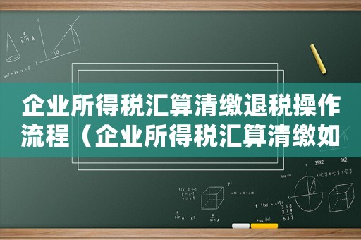 企業所得稅匯算清繳退稅操作流程（企業所得稅匯算清繳如何辦理退稅）