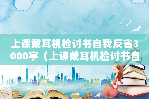 上課戴耳機檢討書自我反省3000字（上課戴耳機檢討書自我反省3000字）