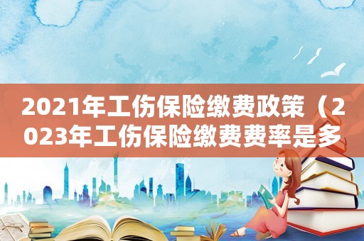 2021年工傷保險(xiǎn)繳費(fèi)政策（2023年工傷保險(xiǎn)繳費(fèi)費(fèi)率是多少）
