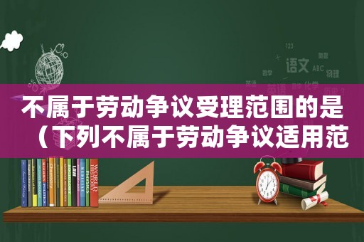 不屬于勞動爭議受理范圍的是（下列不屬于勞動爭議適用范圍的是）