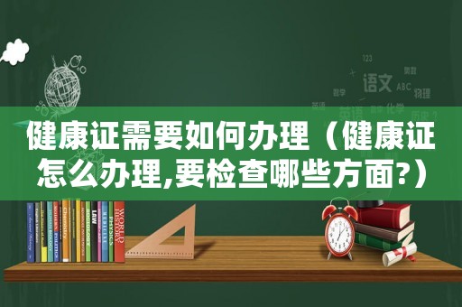 健康證需要如何辦理（健康證怎么辦理,要檢查哪些方面?）