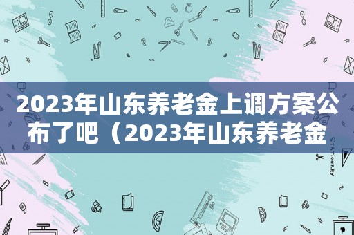 2023年山東養老金上調方案公布了吧（2023年山東養老金上調方案公布）