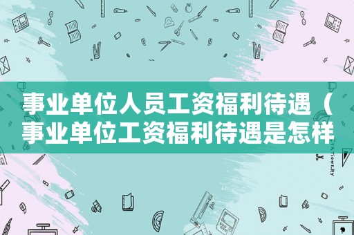 事業(yè)單位人員工資福利待遇（事業(yè)單位工資福利待遇是怎樣計算的）