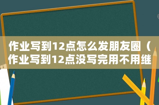 作業寫到12點怎么發朋友圈（作業寫到12點沒寫完用不用繼續寫?）