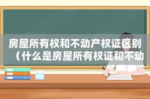 房屋所有權和不動產權證區別（什么是房屋所有權證和不動產權證）