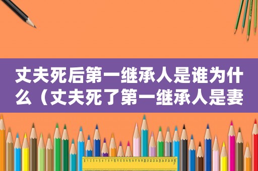 丈夫死后第一繼承人是誰為什么（丈夫死了第一繼承人是妻子還是父母）