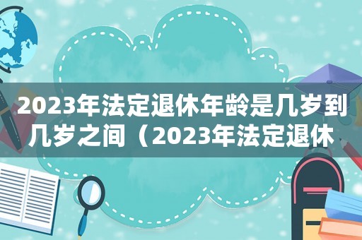2023年法定退休年齡是幾歲到幾歲之間（2023年法定退休年齡是幾歲到幾歲）
