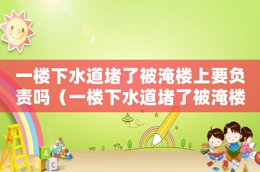 一樓下水道堵了被淹樓上要負責嗎（一樓下水道堵了被淹樓上要負責嗎）