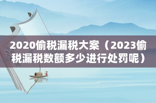 2020偷稅漏稅大案（2023偷稅漏稅數(shù)額多少進(jìn)行處罰呢）