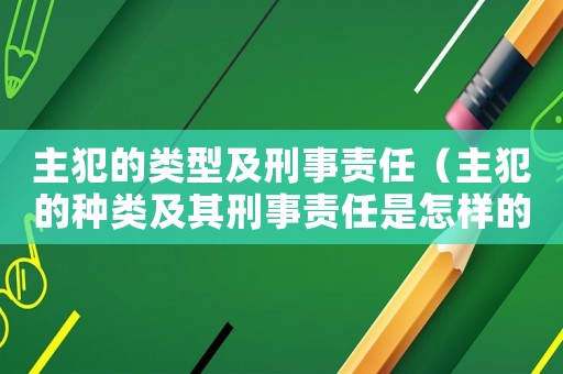 主犯的類型及刑事責任（主犯的種類及其刑事責任是怎樣的情形）