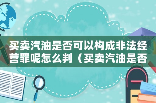 買賣汽油是否可以構成非法經營罪呢怎么判（買賣汽油是否可以構成非法經營罪呢）