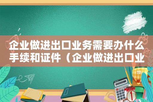 企業做進出口業務需要辦什么手續和證件（企業做進出口業務需要辦什么手續）