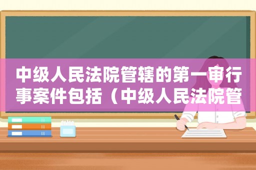 中級人民法院管轄的第一審行事案件包括（中級人民法院管轄的第一審行政訴訟案件）