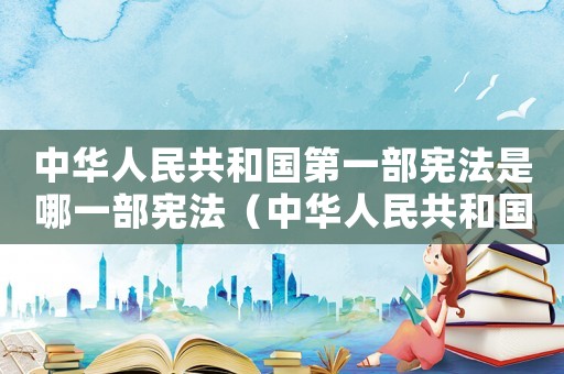中華人民共和國第一部憲法是哪一部憲法（中華人民共和國第一部憲法有哪些權利）