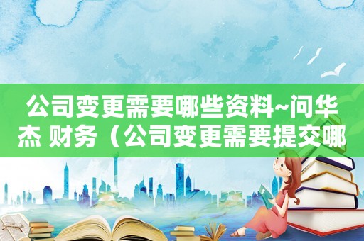 公司變更需要哪些資料~問華杰 財務（公司變更需要提交哪些材料和手續）