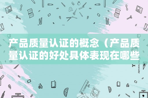 產(chǎn)品質(zhì)量認證的概念（產(chǎn)品質(zhì)量認證的好處具體表現(xiàn)在哪些方面）