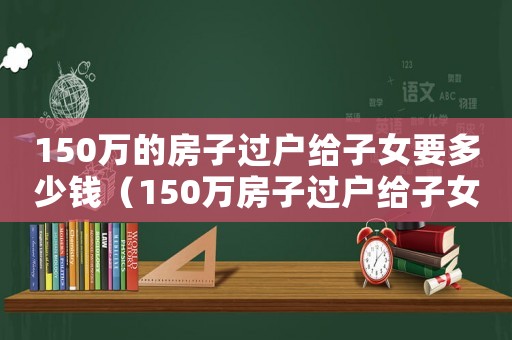 150萬的房子過戶給子女要多少錢（150萬房子過戶給子女需要多少錢）