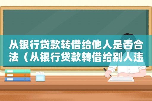從銀行貸款轉借給他人是否合法（從銀行貸款轉借給別人違反哪條法律）