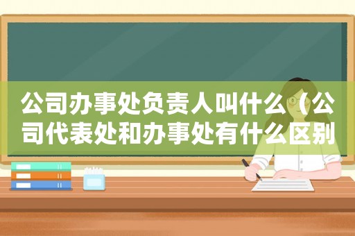 公司辦事處負(fù)責(zé)人叫什么（公司代表處和辦事處有什么區(qū)別呢）