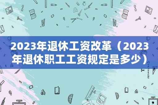 2023年退休工資改革（2023年退休職工工資規定是多少）