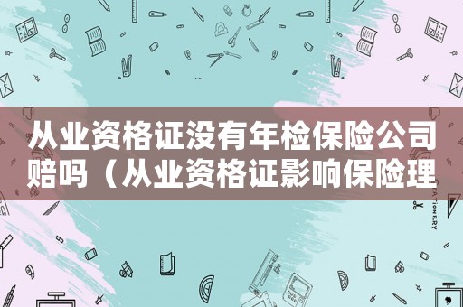 從業(yè)資格證沒(méi)有年檢保險(xiǎn)公司賠嗎（從業(yè)資格證影響保險(xiǎn)理賠嗎?相關(guān)案例）
