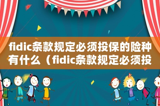 fidic條款規定必須投保的險種有什么（fidic條款規定必須投保的險種有）