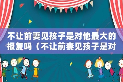 不讓前妻見孩子是對他最大的報復嗎（不讓前妻見孩子是對他最大的報復嗎）