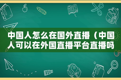 中國人怎么在國外直播（中國人可以在外國直播平臺直播嗎）