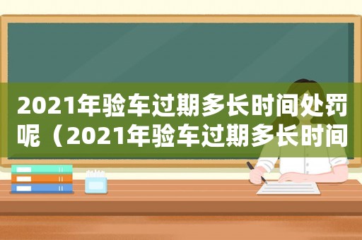 2021年驗車過期多長時間處罰呢（2021年驗車過期多長時間處罰）