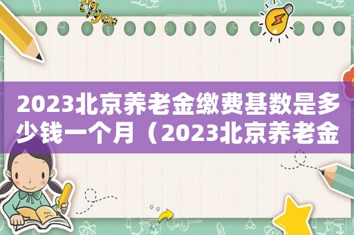 2023北京養老金繳費基數是多少錢一個月（2023北京養老金繳費基數是多少錢）