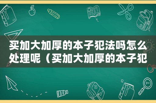 買(mǎi)加大加厚的本子犯法嗎怎么處理呢（買(mǎi)加大加厚的本子犯法嗎怎么處理）