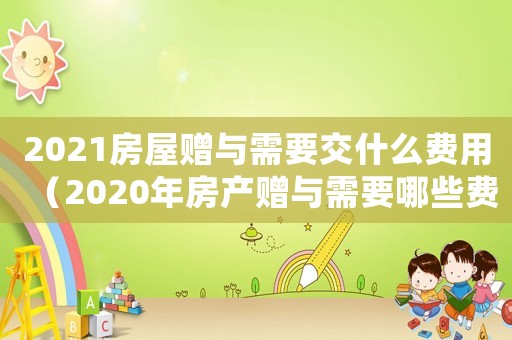 2021房屋贈(zèng)與需要交什么費(fèi)用（2020年房產(chǎn)贈(zèng)與需要哪些費(fèi)用）