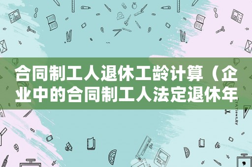合同制工人退休工齡計算（企業(yè)中的合同制工人法定退休年齡）