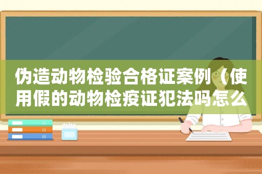偽造動物檢驗合格證案例（使用假的動物檢疫證犯法嗎怎么處罰）
