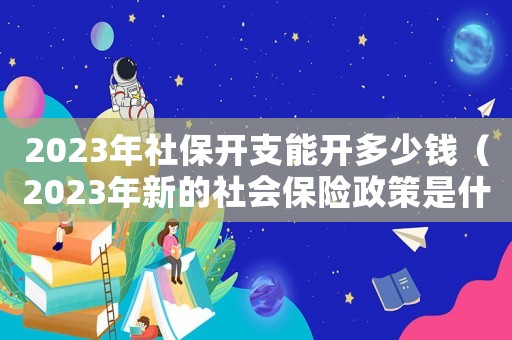 2023年社保開支能開多少錢（2023年新的社會保險政策是什么）